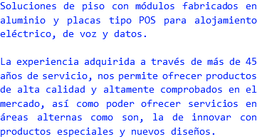 Soluciones de piso con módulos fabricados en aluminio y placas tipo POS para alojamiento eléctrico, de voz y datos. La experiencia adquirida a través de más de 45 años de servicio, nos permite ofrecer productos de alta calidad y altamente comprobados en el mercado, así como poder ofrecer servicios en áreas alternas como son, la de innovar con productos especiales y nuevos diseños.