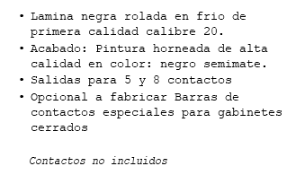 Lamina negra rolada en frio de primera calidad calibre 20. Acabado: Pintura horneada de alta calidad en color: negro semimate. Salidas para 5 y 8 contactos Opcional a fabricar Barras de contactos especiales para gabinetes cerrados Contactos no incluidos