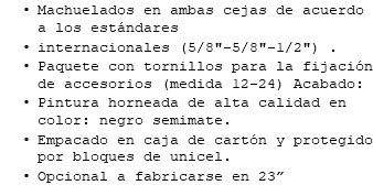 Machuelados en ambas cejas de acuerdo a los estándares internacionales (5/8"-5/8"-1/2") . Paquete con tornillos para la fijación de accesorios (medida 12-24) Acabado: Pintura horneada de alta calidad en color: negro semimate. Empacado en caja de cartón y protegido por bloques de unicel. Opcional a fabricarse en 23”