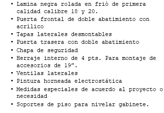 Lamina negra rolada en frió de primera calidad calibre 18 y 20. Puerta frontal de doble abatimiento con acrílico Tapas laterales desmontables Puerta trasera con doble abatimiento Chapa de seguridad Herraje interno de 4 pts. Para montaje de accesorios de 19”. Ventilas laterales Pintura horneada electrostática Medidas especiales de acuerdo al proyecto o necesidad Soportes de piso para nivelar gabinete.