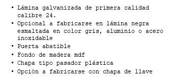 Lámina galvanizada de primera calidad calibre 24. Opcional a fabricarse en lámina negra esmaltada en color gris, aluminio o acero inoxidable Puerta abatible Fondo de madera mdf Chapa tipo pasador plástica Opción a fabricarse con chapa de llave