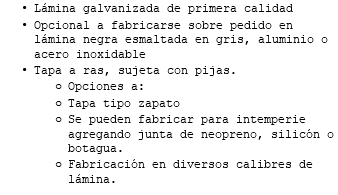 Lámina galvanizada de primera calidad Opcional a fabricarse sobre pedido en lámina negra esmaltada en gris, aluminio o acero inoxidable Tapa a ras, sujeta con pijas. Opciones a: Tapa tipo zapato Se pueden fabricar para intemperie agregando junta de neopreno, silicón o botagua. Fabricación en diversos calibres de lámina.