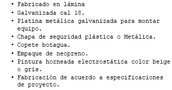 Fabricado en lámina Galvanizada cal 18. Platina metálica galvanizada para montar equipo. Chapa de seguridad plástica o Metálica. Copete botagua. Empaque de neopreno. Pintura horneada electrostática color beige o gris. Fabricación de acuerdo a especificaciones de proyecto.