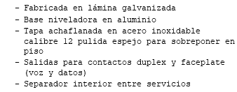 Fabricada en lámina galvanizada Base niveladora en aluminio Tapa achaflanada en acero inoxidable calibre 12 pulida espejo para sobreponer en piso Salidas para contactos duplex y faceplate (voz y datos) Separador interior entre servicios 