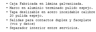 Caja Fabricada en lámina galvanizada. Marco en aluminio terminado pulido espejo. Tapa deslizable en acero inoxidable calibre 20 pulida espejo. Salidas para contactos duplex y faceplate (voz y datos) Separador interior entre servicios.