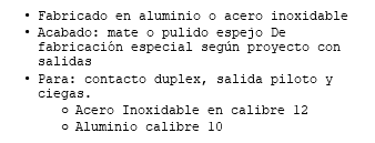 Fabricado en aluminio o acero inoxidable Acabado: mate o pulido espejo De fabricación especial según proyecto con salidas Para: contacto duplex, salida piloto y ciegas. Acero Inoxidable en calibre 12 Aluminio calibre 10