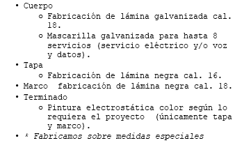 Cuerpo Fabricación de lámina galvanizada cal. 18. Mascarilla galvanizada para hasta 8 servicios (servicio eléctrico y/o voz y datos). Tapa Fabricación de lámina negra cal. 16. Marco fabricación de lámina negra cal. 18. Terminado Pintura electrostática color según lo requiera el proyecto (únicamente tapa y marco). * Fabricamos sobre medidas especiales