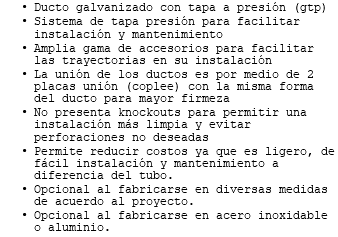 Ducto galvanizado con tapa a presión (gtp) Sistema de tapa presión para facilitar instalación y mantenimiento Amplia gama de accesorios para facilitar las trayectorias en su instalación La unión de los ductos es por medio de 2 placas unión (coplee) con la misma forma del ducto para mayor firmeza No presenta knockouts para permitir una instalación más limpia y evitar perforaciones no deseadas Permite reducir costos ya que es ligero, de fácil instalación y mantenimiento a diferencia del tubo. Opcional al fabricarse en diversas medidas de acuerdo al proyecto. Opcional al fabricarse en acero inoxidable o aluminio. 