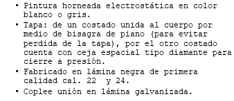 Pintura horneada electrostática en color blanco o gris. Tapa: de un costado unida al cuerpo por medio de bisagra de piano (para evitar perdida de la tapa), por el otro costado cuenta con ceja espacial tipo diamante para cierre a presión. Fabricado en lámina negra de primera calidad cal. 22 y 24. Coplee unión en lámina galvanizada. 