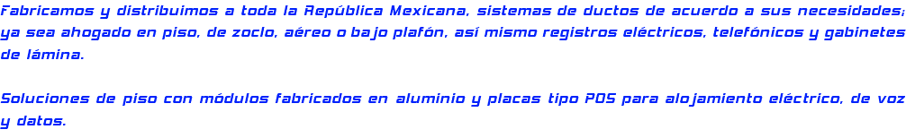 Fabricamos y distribuimos a toda la República Mexicana, sistemas de ductos de acuerdo a sus necesidades; ya sea ahogado en piso, de zoclo, aéreo o bajo plafón, así mismo registros eléctricos, telefónicos y gabinetes de lámina. Soluciones de piso con módulos fabricados en aluminio y placas tipo POS para alojamiento eléctrico, de voz y datos.