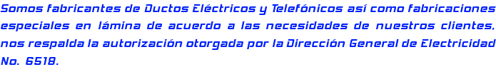 Somos fabricantes de Ductos Eléctricos y Telefónicos así como fabricaciones especiales en lámina de acuerdo a las necesidades de nuestros clientes, nos respalda la autorización otorgada por la Dirección General de Electricidad No. 6518.