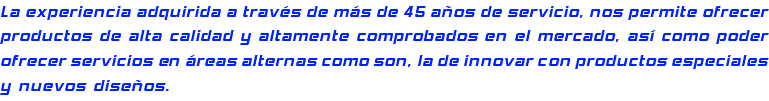 La experiencia adquirida a través de más de 45 años de servicio, nos permite ofrecer productos de alta calidad y altamente comprobados en el mercado, así como poder ofrecer servicios en áreas alternas como son, la de innovar con productos especiales y nuevos diseños.