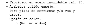 Fabricado en acero inoxidable cal. 20. Acabado: pulido espejo. Para placa de corriente y/o voz y datos. Opción en color. (No Incluidos)