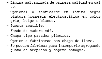 Lámina galvanizada de primera calidad en cal 22. Opcional a fabricarse en lámina negra pintura horneada electrostática en color gris, beige o blanco. Puerta abatible. Fondo de madera mdf. Chapa tipo pasador plástica. Opción a fabricarse con chapa de llave. Se pueden fabricar para intemperie agregando junta de neopreno y copete botagua.